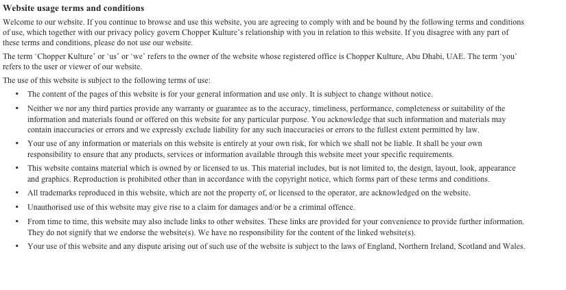 Website usage terms and conditions 
Welcome to our website. If you continue to browse and use this website, you are agreeing to comply with and be bound by the following terms and conditions of use, which together with our privacy policy govern Chopper Kulture’s relationship with you in relation to this website. If you disagree with any part of these terms and conditions, please do not use our website.
The term ‘Chopper Kulture’ or ‘us’ or ‘we’ refers to the owner of the website whose registered office is Chopper Kulture, Abu Dhabi, UAE. The term ‘you’ refers to the user or viewer of our website.
The use of this website is subject to the following terms of use:
•	The content of the pages of this website is for your general information and use only. It is subject to change without notice.
•	Neither we nor any third parties provide any warranty or guarantee as to the accuracy, timeliness, performance, completeness or suitability of the information and materials found or offered on this website for any particular purpose. You acknowledge that such information and materials may contain inaccuracies or errors and we expressly exclude liability for any such inaccuracies or errors to the fullest extent permitted by law.
•	Your use of any information or materials on this website is entirely at your own risk, for which we shall not be liable. It shall be your own responsibility to ensure that any products, services or information available through this website meet your specific requirements.
•	This website contains material which is owned by or licensed to us. This material includes, but is not limited to, the design, layout, look, appearance and graphics. Reproduction is prohibited other than in accordance with the copyright notice, which forms part of these terms and conditions.
•	All trademarks reproduced in this website, which are not the property of, or licensed to the operator, are acknowledged on the website.
•	Unauthorised use of this website may give rise to a claim for damages and/or be a criminal offence.
•	From time to time, this website may also include links to other websites. These links are provided for your convenience to provide further information. They do not signify that we endorse the website(s). We have no responsibility for the content of the linked website(s).
•	Your use of this website and any dispute arising out of such use of the website is subject to the laws of England, Northern Ireland, Scotland and Wales.

